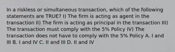 In a riskless or simultaneous transaction, which of the following statements are TRUE? I) The firm is acting as agent in the transaction II) The firm is acting as principal in the transaction III) The transaction must comply with the 5% Policy IV) The transaction does not have to comply with the 5% Policy A. I and III B. I and IV C. II and III D. II and IV