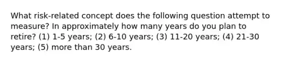 What risk-related concept does the following question attempt to measure? In approximately how many years do you plan to retire? (1) 1-5 years; (2) 6-10 years; (3) 11-20 years; (4) 21-30 years; (5) more than 30 years.