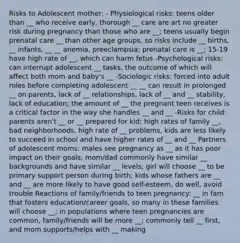 Risks to Adolescent mother: - Physiological risks: teens older than __ who receive early, thorough __ care are art no greater risk during pregnancy than those who are __; teens usually begin <a href='https://www.questionai.com/knowledge/k4ilvqalFS-prenatal-care' class='anchor-knowledge'>prenatal care</a> __ than other age groups, so risks include __ births, __ infants, __ __ anemia, preeclampsia; prenatal care is __; 15-19 have high rate of __, which can harm fetus -Psychological risks: can interrupt adolescent __ tasks, the outcome of which will affect both mom and baby's __ -Sociologic risks: forced into adult roles before completing adolescent __ __ can result in prolonged __ on parents, lack of __ relationships, lack of __ and __ stability, lack of education; the amount of __ the pregnant teen receives is a critical factor in the way she handles __ and __ -Risks for child: parents aren't __ or __ prepared for kid; high rates of family __, bad neighborhoods, high rate of __ problems, kids are less likely to succeed in school and have higher rates of __ and __ Partners of adolescent moms: males see pregnancy as __ as it has poor impact on their goals; mom/dad commonly have similar __ backgrounds and have similar __ levels; girl will choose __ to be primary support person during birth; kids whose fathers are __ and __ are more likely to have good self-esteem, do well, avoid trouble Reactions of family/friends to teen pregnancy: __ in fam that fosters education/career goals, so many in these families will choose __; in populations where teen pregnancies are common, family/friends will be more __; commonly tell __ first, and mom supports/helps with __ making