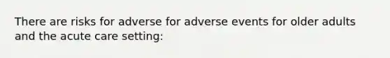 There are risks for adverse for adverse events for older adults and the acute care setting: