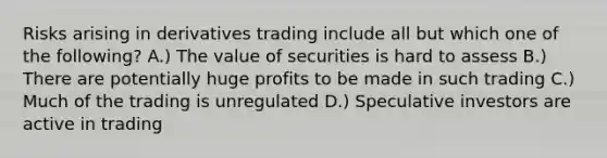 Risks arising in derivatives trading include all but which one of the following? A.) The value of securities is hard to assess B.) There are potentially huge profits to be made in such trading C.) Much of the trading is unregulated D.) Speculative investors are active in trading