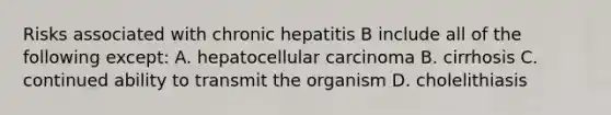 Risks associated with chronic hepatitis B include all of the following except: A. hepatocellular carcinoma B. cirrhosis C. continued ability to transmit the organism D. cholelithiasis