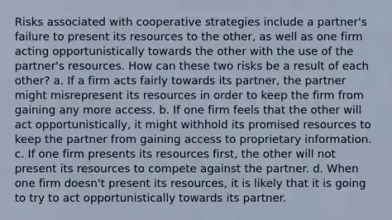 Risks associated with cooperative strategies include a partner's failure to present its resources to the other, as well as one firm acting opportunistically towards the other with the use of the partner's resources. How can these two risks be a result of each other? a. If a firm acts fairly towards its partner, the partner might misrepresent its resources in order to keep the firm from gaining any more access. b. If one firm feels that the other will act opportunistically, it might withhold its promised resources to keep the partner from gaining access to proprietary information. c. If one firm presents its resources first, the other will not present its resources to compete against the partner. d. When one firm doesn't present its resources, it is likely that it is going to try to act opportunistically towards its partner.