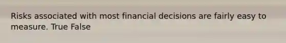 Risks associated with most financial decisions are fairly easy to measure. True False