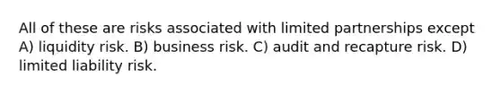 All of these are risks associated with limited partnerships except A) liquidity risk. B) business risk. C) audit and recapture risk. D) limited liability risk.