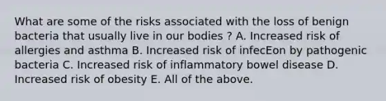 What are some of the risks associated with the loss of benign bacteria that usually live in our bodies ? A. Increased risk of allergies and asthma B. Increased risk of infecEon by pathogenic bacteria C. Increased risk of inflammatory bowel disease D. Increased risk of obesity E. All of the above.