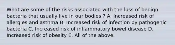 What are some of the risks associated with the loss of benign bacteria that usually live in our bodies ? A. Increased risk of allergies and asthma B. Increased risk of infection by pathogenic bacteria C. Increased risk of inflammatory bowel disease D. Increased risk of obesity E. All of the above.