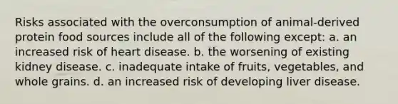 Risks associated with the overconsumption of animal-derived protein food sources include all of the following except: a. an increased risk of heart disease. b. the worsening of existing kidney disease. c. inadequate intake of fruits, vegetables, and whole grains. d. an increased risk of developing liver disease.