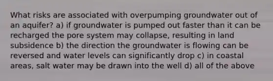 What risks are associated with overpumping groundwater out of an aquifer? a) if groundwater is pumped out faster than it can be recharged the pore system may collapse, resulting in land subsidence b) the direction the groundwater is flowing can be reversed and water levels can significantly drop c) in coastal areas, salt water may be drawn into the well d) all of the above