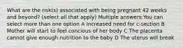 What are the risk(s) associated with being pregnant 42 weeks and beyond? (select all that apply) Multiple answers:You can select more than one option A Increased need for c-section B Mother will start to feel concious of her body C The placenta cannot give enough nutrition to the baby D The uterus will break