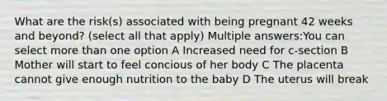 What are the risk(s) associated with being pregnant 42 weeks and beyond? (select all that apply) Multiple answers:You can select more than one option A Increased need for c-section B Mother will start to feel concious of her body C The placenta cannot give enough nutrition to the baby D The uterus will break