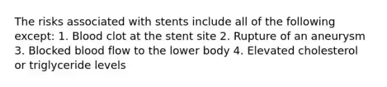 The risks associated with stents include all of the following except: 1. Blood clot at the stent site 2. Rupture of an aneurysm 3. Blocked blood flow to the lower body 4. Elevated cholesterol or triglyceride levels