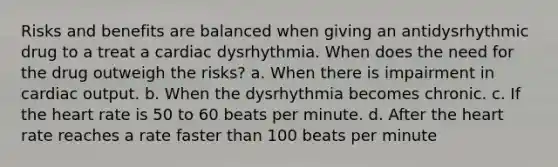 Risks and benefits are balanced when giving an antidysrhythmic drug to a treat a cardiac dysrhythmia. When does the need for the drug outweigh the risks? a. When there is impairment in cardiac output. b. When the dysrhythmia becomes chronic. c. If the heart rate is 50 to 60 beats per minute. d. After the heart rate reaches a rate faster than 100 beats per minute