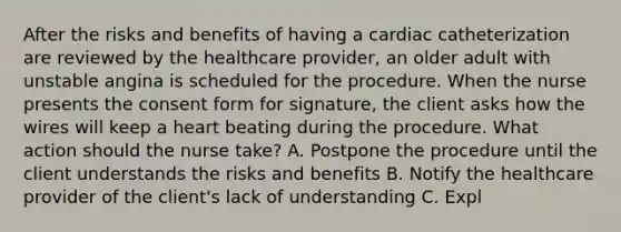 After the risks and benefits of having a cardiac catheterization are reviewed by the healthcare provider, an older adult with unstable angina is scheduled for the procedure. When the nurse presents the consent form for signature, the client asks how the wires will keep a heart beating during the procedure. What action should the nurse take? A. Postpone the procedure until the client understands the risks and benefits B. Notify the healthcare provider of the client's lack of understanding C. Expl