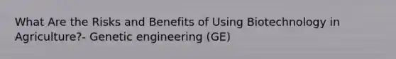 What Are the Risks and Benefits of Using Biotechnology in Agriculture?- Genetic engineering (GE)