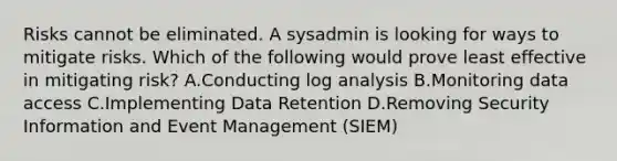 Risks cannot be eliminated. A sysadmin is looking for ways to mitigate risks. Which of the following would prove least effective in mitigating risk? A.Conducting log analysis B.Monitoring data access C.Implementing Data Retention D.Removing Security Information and Event Management (SIEM)