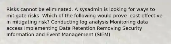 Risks cannot be eliminated. A sysadmin is looking for ways to mitigate risks. Which of the following would prove least effective in mitigating risk? Conducting log analysis Monitoring data access Implementing Data Retention Removing Security Information and Event Management (SIEM)