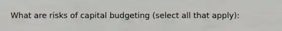 What are risks of capital budgeting (select all that apply):