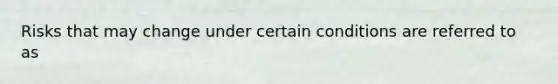 Risks that may change under certain conditions are referred to as