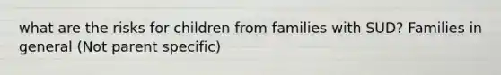 what are the risks for children from families with SUD? Families in general (Not parent specific)