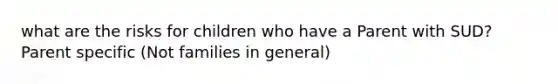 what are the risks for children who have a Parent with SUD? Parent specific (Not families in general)