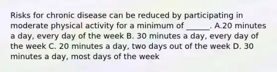 Risks for chronic disease can be reduced by participating in moderate physical activity for a minimum of ______. A.20 minutes a day, every day of the week B. 30 minutes a day, every day of the week C. 20 minutes a day, two days out of the week D. 30 minutes a day, most days of the week