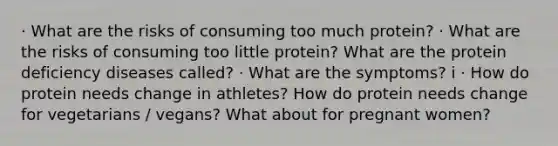 · What are the risks of consuming too much protein? · What are the risks of consuming too little protein? What are the protein deficiency diseases called? · What are the symptoms? i · How do protein needs change in athletes? How do protein needs change for vegetarians / vegans? What about for pregnant women?