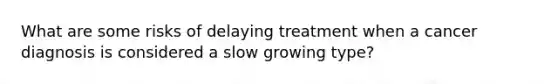 What are some risks of delaying treatment when a cancer diagnosis is considered a slow growing type?