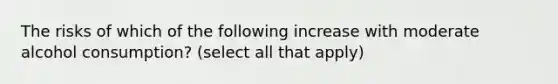 The risks of which of the following increase with moderate alcohol consumption? (select all that apply)