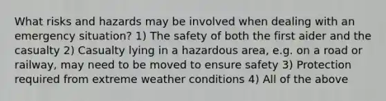 What risks and hazards may be involved when dealing with an emergency situation? 1) The safety of both the first aider and the casualty 2) Casualty lying in a hazardous area, e.g. on a road or railway, may need to be moved to ensure safety 3) Protection required from extreme weather conditions 4) All of the above