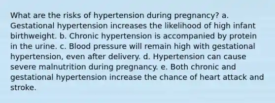 What are the risks of hypertension during pregnancy? a. Gestational hypertension increases the likelihood of high infant birthweight. b. Chronic hypertension is accompanied by protein in the urine. c. Blood pressure will remain high with gestational hypertension, even after delivery. d. Hypertension can cause severe malnutrition during pregnancy. e. Both chronic and gestational hypertension increase the chance of heart attack and stroke.