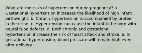 What are the risks of hypertension during pregnancy? a. Gestational hypertension increases the likelihood of high infant birthweight. b. Chronic hypertension is accompanied by protein in the urine. c. Hypertension can cause the infant to be born with neural tube defects. d. Both chronic and gestational hypertension increase the risk of heart attack and stroke. e. In gestational hypertension, blood pressure will remain high even after delivery.