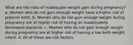 What are the risks of inadequate weight gain during pregnancy? a. Women who do not gain enough weight have a higher risk of preterm birth. b. Women who do not gain enough weight during pregnancy are at higher risk of having an inadequately developed placenta. c. Women who do not gain enough weight during pregnancy are at higher risk of having a low birth weight infant. d. All of these are risk factors.