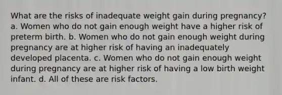 What are the risks of inadequate weight gain during pregnancy? a. Women who do not gain enough weight have a higher risk of preterm birth. b. Women who do not gain enough weight during pregnancy are at higher risk of having an inadequately developed placenta. c. Women who do not gain enough weight during pregnancy are at higher risk of having a low birth weight infant. d. All of these are risk factors.