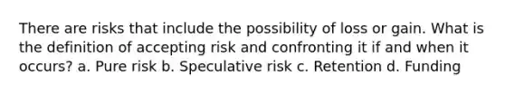 There are risks that include the possibility of loss or gain. What is the definition of accepting risk and confronting it if and when it occurs? a. Pure risk b. Speculative risk c. Retention d. Funding