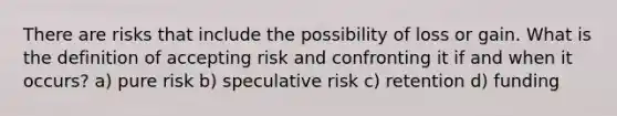 There are risks that include the possibility of loss or gain. What is the definition of accepting risk and confronting it if and when it occurs? a) pure risk b) speculative risk c) retention d) funding