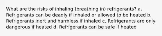 What are the risks of inhaling (breathing in) refrigerants? a. Refrigerants can be deadly if inhaled or allowed to be heated b. Refrigerants inert and harmless if inhaled c. Refrigerants are only dangerous if heated d. Refrigerants can be safe if heated