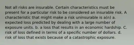 Not all risks are insurable. Certain characteristics must be present for a particular risk to be considered an insurable risk. A characteristic that might make a risk uninsurable is a(n) a. expected loss predicted by dealing with a large number of exposure units. b. a loss that results in an economic hardship. C. risk of loss defined in terms of a specific number of dollars. d. risk of loss that exists because of a catastrophic exposure.