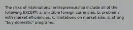 The risks of international entrepreneurship include all of the following EXCEPT: a. unstable foreign currencies. b. problems with market efficiencies. c. limitations on market size. d. strong "buy-domestic" programs.