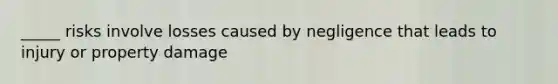 _____ risks involve losses caused by negligence that leads to injury or property damage