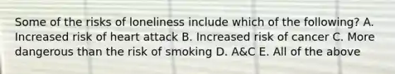 Some of the risks of loneliness include which of the following? A. Increased risk of heart attack B. Increased risk of cancer C. More dangerous than the risk of smoking D. A&C E. All of the above