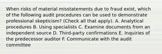 When risks of material misstatements due to fraud exist, which of the following audit procedures can be used to demonstrate professional skepticism? (Check all that apply). A. Analytical procedures B. Using specialists C. Examine documents from an independent source D. Third-party confirmations E. Inquiries of the predecessor auditor F. Communicate with the audit committee