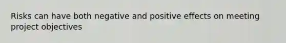 Risks can have both negative and positive effects on meeting project objectives