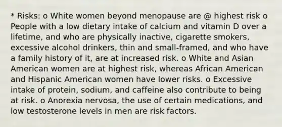 * Risks: o White women beyond menopause are @ highest risk o People with a low dietary intake of calcium and vitamin D over a lifetime, and who are physically inactive, cigarette smokers, excessive alcohol drinkers, thin and small-framed, and who have a family history of it, are at increased risk. o White and Asian American women are at highest risk, whereas African American and Hispanic American women have lower risks. o Excessive intake of protein, sodium, and caffeine also contribute to being at risk. o Anorexia nervosa, the use of certain medications, and low testosterone levels in men are risk factors.