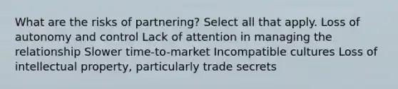 What are the risks of partnering? Select all that apply. Loss of autonomy and control Lack of attention in managing the relationship Slower time-to-market Incompatible cultures Loss of intellectual property, particularly trade secrets