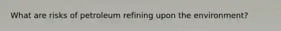 What are risks of petroleum refining upon the environment?