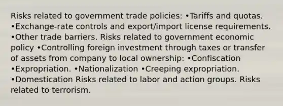 Risks related to government trade policies: •Tariffs and quotas. •Exchange-rate controls and export/import license requirements. •Other trade barriers. Risks related to government economic policy •Controlling foreign investment through taxes or transfer of assets from company to local ownership: •Confiscation •Expropriation. •Nationalization •Creeping expropriation. •Domestication Risks related to labor and action groups. Risks related to terrorism.