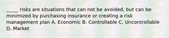 _____ risks are situations that can not be avoided, but can be minimized by purchasing insurance or creating a risk management plan A. Economic B. Controllable C. Uncontrollable D. Market