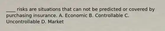 ____ risks are situations that can not be predicted or covered by purchasing insurance. A. Economic B. Controllable C. Uncontrollable D. Market