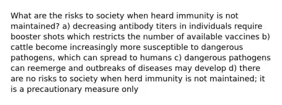 What are the risks to society when heard immunity is not maintained? a) decreasing antibody titers in individuals require booster shots which restricts the number of available vaccines b) cattle become increasingly more susceptible to dangerous pathogens, which can spread to humans c) dangerous pathogens can reemerge and outbreaks of diseases may develop d) there are no risks to society when herd immunity is not maintained; it is a precautionary measure only